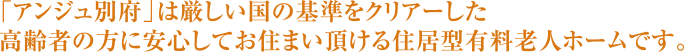 「アンジュ別府」は厳しい国の基準をクリアーした高齢者の方に安心してお住まい頂ける住居型有料老人ホームです。